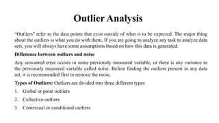 Outlier Analysis
“Outliers" refer to the data points that exist outside of what is to be expected. The major thing
about the outliers is what you do with them. If you are going to analyze any task to analyze data
sets, you will always have some assumptions based on how this data is generated.
Difference between outliers and noise
Any unwanted error occurs in some previously measured variable, or there is any variance in
the previously measured variable called noise. Before finding the outliers present in any data
set, it is recommended first to remove the noise.
Types of Outliers: Outliers are divided into three different types
1. Global or point outliers
2. Collective outliers
3. Contextual or conditional outliers
 
