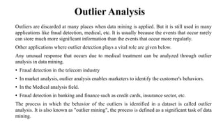 Outlier Analysis
Outliers are discarded at many places when data mining is applied. But it is still used in many
applications like fraud detection, medical, etc. It is usually because the events that occur rarely
can store much more significant information than the events that occur more regularly.
Other applications where outlier detection plays a vital role are given below.
Any unusual response that occurs due to medical treatment can be analyzed through outlier
analysis in data mining.
• Fraud detection in the telecom industry
• In market analysis, outlier analysis enables marketers to identify the customer's behaviors.
• In the Medical analysis field.
• Fraud detection in banking and finance such as credit cards, insurance sector, etc.
The process in which the behavior of the outliers is identified in a dataset is called outlier
analysis. It is also known as "outlier mining", the process is defined as a significant task of data
mining.
 
