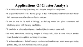 Applications Of Cluster Analysis
It is widely used in image processing, data analysis, and pattern recognition.
It helps marketers to find the distinct groups in their customer base and they can characterize
their customer groups by using purchasing patterns.
It can be used in the field of biology, by deriving animal and plant taxonomies and
identifying genes with the same capabilities.
It also helps in information discovery by classifying documents on the web.
In many applications, clustering analysis is widely used, such as data analysis, market
research, pattern recognition, and image processing.
It assists marketers to find different groups in their client base and based on the purchasing
patterns. They can characterize their customer groups.
 