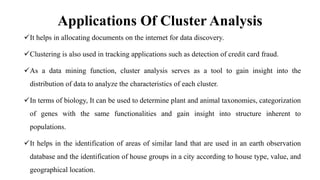 Applications Of Cluster Analysis
It helps in allocating documents on the internet for data discovery.
Clustering is also used in tracking applications such as detection of credit card fraud.
As a data mining function, cluster analysis serves as a tool to gain insight into the
distribution of data to analyze the characteristics of each cluster.
In terms of biology, It can be used to determine plant and animal taxonomies, categorization
of genes with the same functionalities and gain insight into structure inherent to
populations.
It helps in the identification of areas of similar land that are used in an earth observation
database and the identification of house groups in a city according to house type, value, and
geographical location.
 