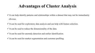 Advantages of Cluster Analysis
 It can help identify patterns and relationships within a dataset that may not be immediately
obvious.
 It can be used for exploratory data analysis and can help with feature selection.
 It can be used to reduce the dimensionality of the data.
 It can be used for anomaly detection and outlier identification.
 It can be used for market segmentation and customer profiling.
 
