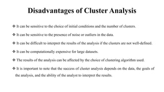 Disadvantages of Cluster Analysis
 It can be sensitive to the choice of initial conditions and the number of clusters.
 It can be sensitive to the presence of noise or outliers in the data.
 It can be difficult to interpret the results of the analysis if the clusters are not well-defined.
 It can be computationally expensive for large datasets.
 The results of the analysis can be affected by the choice of clustering algorithm used.
 It is important to note that the success of cluster analysis depends on the data, the goals of
the analysis, and the ability of the analyst to interpret the results.
 
