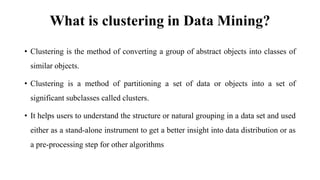 What is clustering in Data Mining?
• Clustering is the method of converting a group of abstract objects into classes of
similar objects.
• Clustering is a method of partitioning a set of data or objects into a set of
significant subclasses called clusters.
• It helps users to understand the structure or natural grouping in a data set and used
either as a stand-alone instrument to get a better insight into data distribution or as
a pre-processing step for other algorithms
 