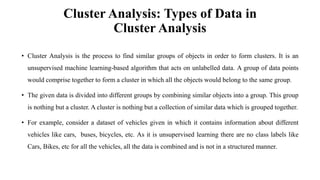 Cluster Analysis: Types of Data in
Cluster Analysis
• Cluster Analysis is the process to find similar groups of objects in order to form clusters. It is an
unsupervised machine learning-based algorithm that acts on unlabelled data. A group of data points
would comprise together to form a cluster in which all the objects would belong to the same group.
• The given data is divided into different groups by combining similar objects into a group. This group
is nothing but a cluster. A cluster is nothing but a collection of similar data which is grouped together.
• For example, consider a dataset of vehicles given in which it contains information about different
vehicles like cars, buses, bicycles, etc. As it is unsupervised learning there are no class labels like
Cars, Bikes, etc for all the vehicles, all the data is combined and is not in a structured manner.
 
