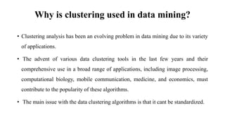 Why is clustering used in data mining?
• Clustering analysis has been an evolving problem in data mining due to its variety
of applications.
• The advent of various data clustering tools in the last few years and their
comprehensive use in a broad range of applications, including image processing,
computational biology, mobile communication, medicine, and economics, must
contribute to the popularity of these algorithms.
• The main issue with the data clustering algorithms is that it cant be standardized.
 