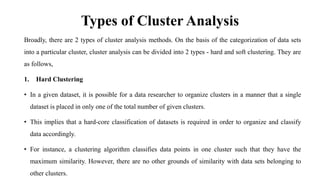 Types of Cluster Analysis
Broadly, there are 2 types of cluster analysis methods. On the basis of the categorization of data sets
into a particular cluster, cluster analysis can be divided into 2 types - hard and soft clustering. They are
as follows,
1. Hard Clustering
• In a given dataset, it is possible for a data researcher to organize clusters in a manner that a single
dataset is placed in only one of the total number of given clusters.
• This implies that a hard-core classification of datasets is required in order to organize and classify
data accordingly.
• For instance, a clustering algorithm classifies data points in one cluster such that they have the
maximum similarity. However, there are no other grounds of similarity with data sets belonging to
other clusters.
 
