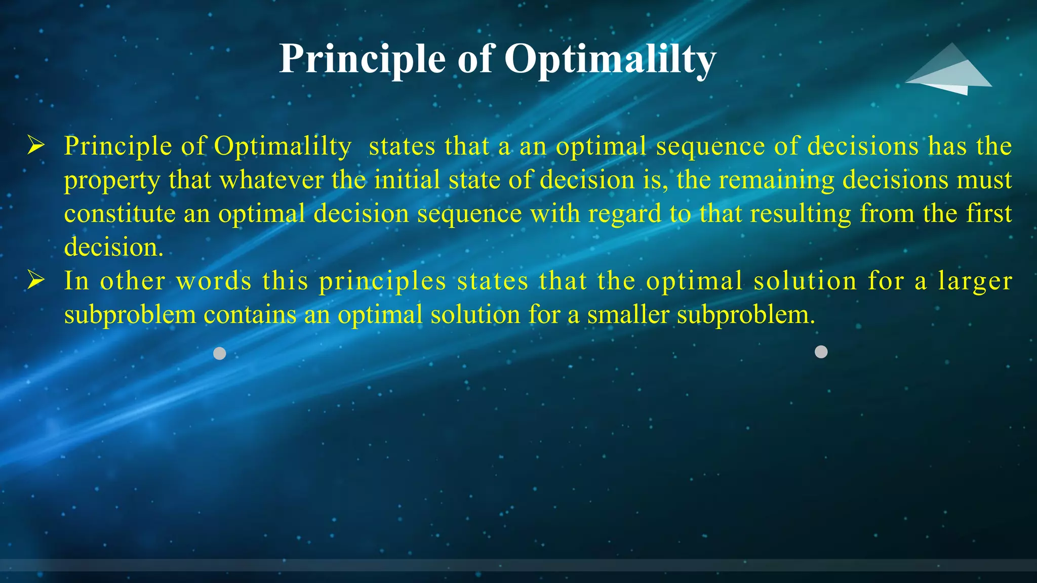 Principle of Optimalilty
Ø Principle of Optimalilty states that a an optimal sequence of decisions has the
property that whatever the initial state of decision is, the remaining decisions must
constitute an optimal decision sequence with regard to that resulting from the first
decision.
Ø In other words this principles states that the optimal solution for a larger
subproblem contains an optimal solution for a smaller subproblem.
 