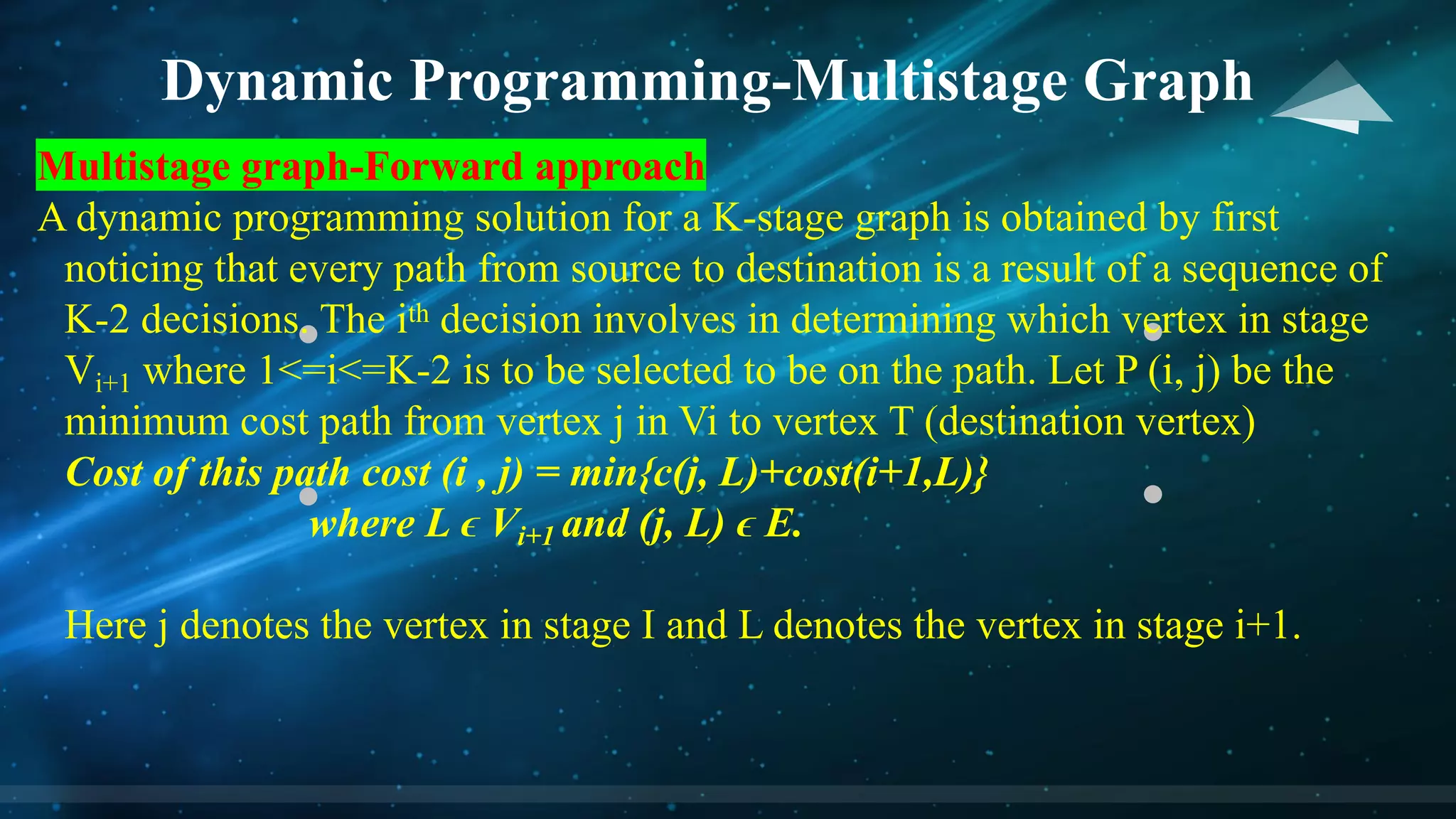 Dynamic Programming-Multistage Graph
Multistage graph-Forward approach
A dynamic programming solution for a K-stage graph is obtained by first
noticing that every path from source to destination is a result of a sequence of
K-2 decisions. The ith decision involves in determining which vertex in stage
Vi+1 where 1<=i<=K-2 is to be selected to be on the path. Let P (i, j) be the
minimum cost path from vertex j in Vi to vertex T (destination vertex)
Cost of this path cost (i , j) = min{c(j, L)+cost(i+1,L)}
where L ϵ Vi+1 and (j, L) ϵ E.
Here j denotes the vertex in stage I and L denotes the vertex in stage i+1.
 