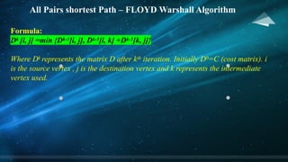All Pairs shortest Path – FLOYD Warshall Algorithm
Formula:
Dk [i, j] =min {Dk-1[i, j], Dk-1[i, k] +Dk-1[k, j]}
Where Dk represents the matrix D after kth iteration. Initially D0=C (cost matrix). i
is the source vertex , j is the destination vertex and k represents the intermediate
vertex used.
 