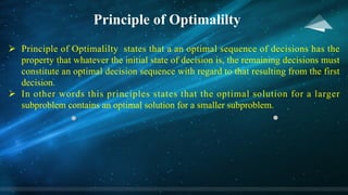 Principle of Optimalilty
Ø Principle of Optimalilty states that a an optimal sequence of decisions has the
property that whatever the initial state of decision is, the remaining decisions must
constitute an optimal decision sequence with regard to that resulting from the first
decision.
Ø In other words this principles states that the optimal solution for a larger
subproblem contains an optimal solution for a smaller subproblem.
 