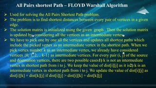 All Pairs shortest Path – FLOYD Warshall Algorithm
Ø Used for solving the All Pairs Shortest Path problem.
Ø The problem is to find shortest distances between every pair of vertices in a given
edge.
Ø The solution matrix is initialized using the given graph . Then the solution matrix
is updated by considering all the vertices as an intermediate vertex.
Ø We have to pick one by one all the vertices and updates all shortest paths which
include the picked vertex as an intermediate vertex in the shortest path. When we
pick vertex number k as an intermediate vertex, we already have considered
vertices {0, 1, 2, .. k-1} as intermediate vertices. For every pair (i, j) of the source
and destination vertices, there are two possible cases1) k is not an intermediate
vertex in shortest path from i to j. We keep the value of dist[i][j] as it is2) k is an
intermediate vertex in shortest path from i to j. We update the value of dist[i][j] as
dist[i][k] + dist[k][j] if dist[i][j] > dist[i][k] + dist[k][j]
 