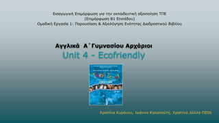Εισαγωγική Επιμόρφωση για την εκπαιδευτική αξιοποίηση ΤΠΕ
(Επιμόρφωση Β1 Επιπέδου)
Ομαδική Εργασία 1: Παρουσίαση & Αξιολόγηση Ενότητας Διαδραστικού Βιβλίου
Αγγλικά Α΄Γυμνασίου Αρχάριοι
Unit 4 - Ecofriendly
Χριστίνα Κυράνου, Ιωάννα Καλαπούτη, Χριστίνα Δόλλα ΠΕ06
1
 