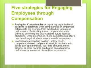 Five strategies for Engaging
Employees through
Compensation
 Paying for Competencies-Analyse key organizational
positions to determine what competencies in employees
differentiate the average from outstanding in terms of
performance. Particularly those competencies most
critical to achieving the organization's future focused
objectives. Once determined, these competencies offer a
benchmark against which to compensate employees.
 In addition to expanding position, salary bands,
competency-based compensation might involve merit-
based pay, spot bonuses, year-end bonuses, stock
options, or other rewards predicated on outstanding
performance- instead of hierarchical advanceme
 