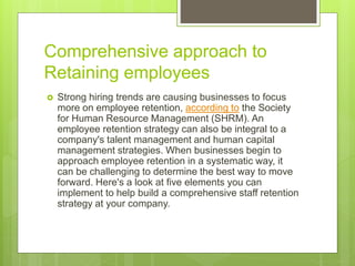 Comprehensive approach to
Retaining employees
 Strong hiring trends are causing businesses to focus
more on employee retention, according to the Society
for Human Resource Management (SHRM). An
employee retention strategy can also be integral to a
company's talent management and human capital
management strategies. When businesses begin to
approach employee retention in a systematic way, it
can be challenging to determine the best way to move
forward. Here's a look at five elements you can
implement to help build a comprehensive staff retention
strategy at your company.
 