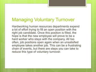Managing Voluntary Turnover
Hardworking human resources departments expend
a lot of effort trying to fill an open position with the
right job candidate. Once this position is filled, the
hope is that the new employee will prove to be a
hard worker who stays with the company. All too
often, job positions open again when an unsatisfied
employee takes another job. This can be a frustrating
chain of events, but there are steps you can take to
reduce this type of voluntary turnover.
 