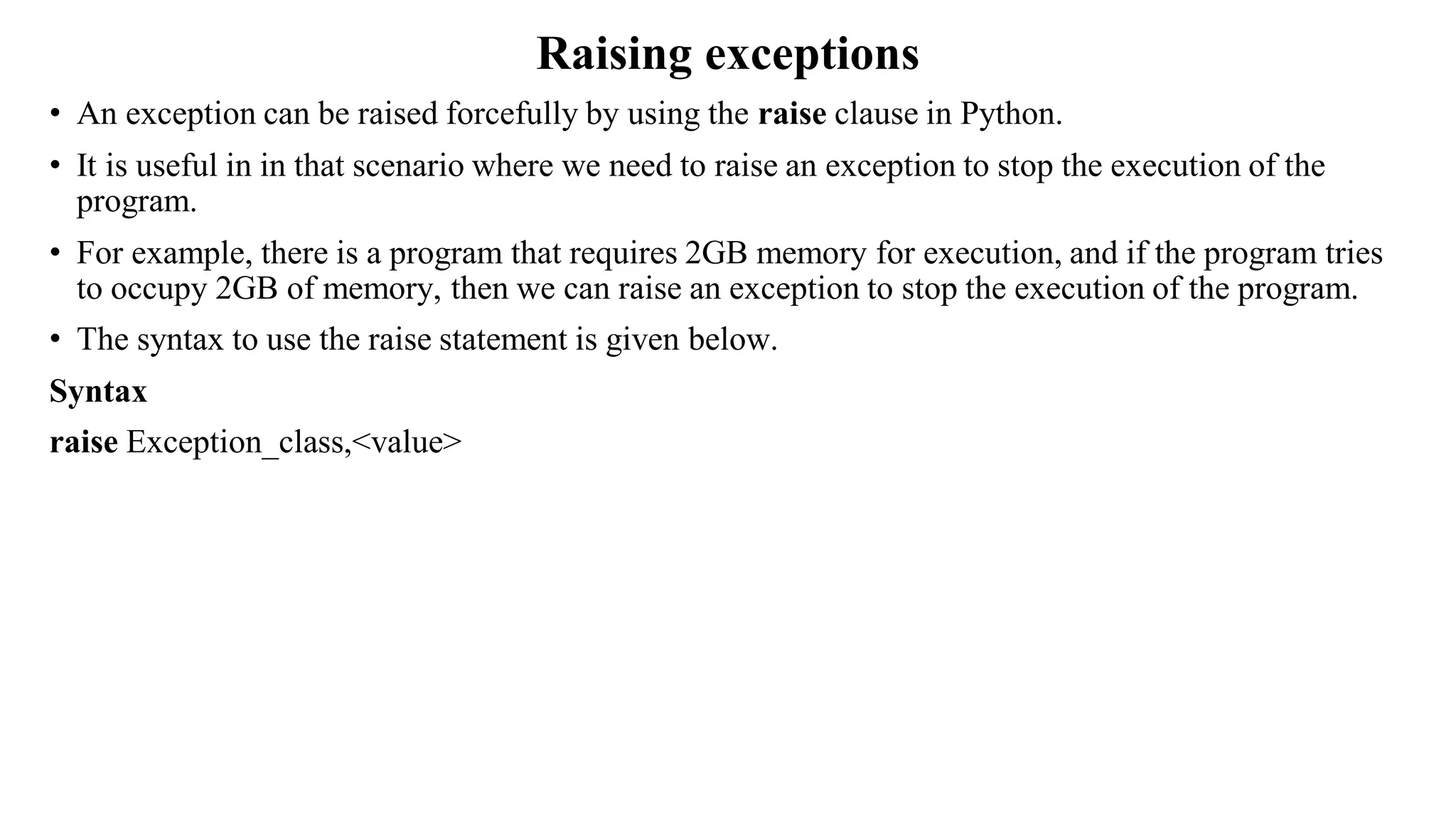 Raising exceptions
• An exception can be raised forcefully by using the raise clause in Python.
• It is useful in in that scenario where we need to raise an exception to stop the execution of the
program.
• For example, there is a program that requires 2GB memory for execution, and if the program tries
to occupy 2GB of memory, then we can raise an exception to stop the execution of the program.
• The syntax to use the raise statement is given below.
Syntax
raise Exception_class,<value>
 