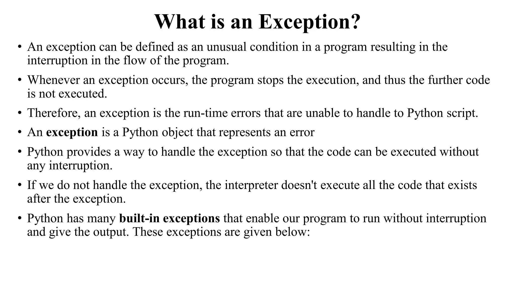 What is an Exception?
• An exception can be defined as an unusual condition in a program resulting in the
interruption in the flow of the program.
• Whenever an exception occurs, the program stops the execution, and thus the further code
is not executed.
• Therefore, an exception is the run-time errors that are unable to handle to Python script.
• An exception is a Python object that represents an error
• Python provides a way to handle the exception so that the code can be executed without
any interruption.
• If we do not handle the exception, the interpreter doesn't execute all the code that exists
after the exception.
• Python has many built-in exceptions that enable our program to run without interruption
and give the output. These exceptions are given below:
 