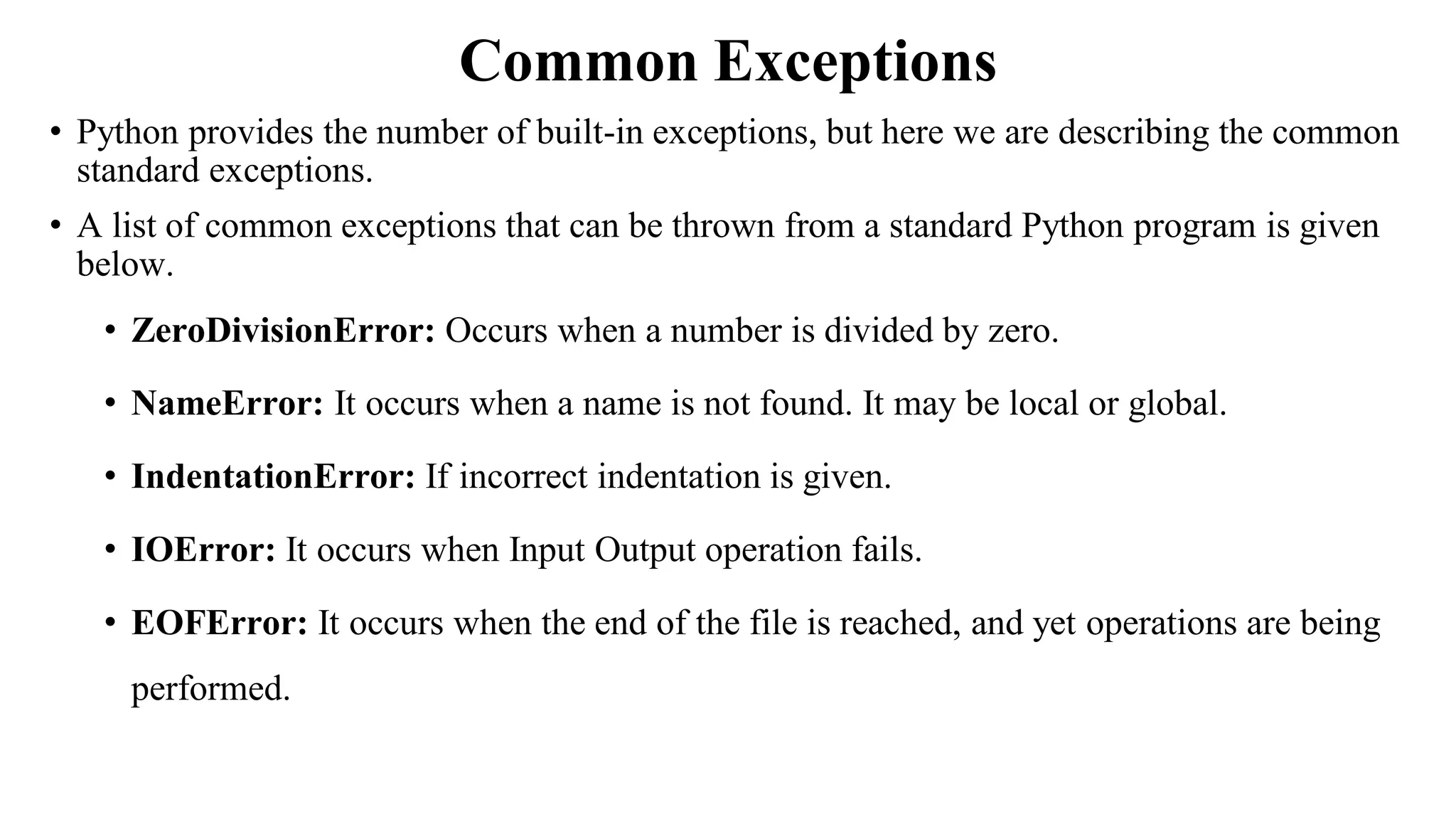 Common Exceptions
• Python provides the number of built-in exceptions, but here we are describing the common
standard exceptions.
• A list of common exceptions that can be thrown from a standard Python program is given
below.
• ZeroDivisionError: Occurs when a number is divided by zero.
• NameError: It occurs when a name is not found. It may be local or global.
• IndentationError: If incorrect indentation is given.
• IOError: It occurs when Input Output operation fails.
• EOFError: It occurs when the end of the file is reached, and yet operations are being
performed.
 
