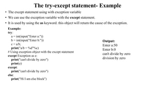 The try-except statement- Example
• The except statement using with exception variable
• We can use the exception variable with the except statement.
• It is used by using the as keyword. this object will return the cause of the exception.
Output:
Enter a:50
Enter b:0
can't divide by zero
division by zero
Example:
try:
a = int(input("Enter a:"))
b = int(input("Enter b:"))
c = a/b;
print("a/b = %d"%c)
# Using exception object with the except statement
except Exception as e:
print("can't divide by zero")
print(e)
except:
print("can't divide by zero")
else:
print("Hi I am else block")
 