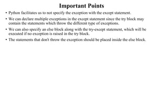 Important Points
• Python facilitates us to not specify the exception with the except statement.
• We can declare multiple exceptions in the except statement since the try block may
contain the statements which throw the different type of exceptions.
• We can also specify an else block along with the try-except statement, which will be
executed if no exception is raised in the try block.
• The statements that don't throw the exception should be placed inside the else block.
 