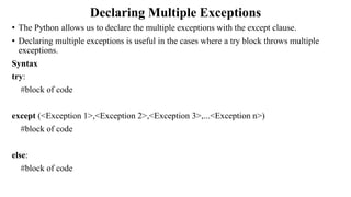 Declaring Multiple Exceptions
• The Python allows us to declare the multiple exceptions with the except clause.
• Declaring multiple exceptions is useful in the cases where a try block throws multiple
exceptions.
Syntax
try:
#block of code
except (<Exception 1>,<Exception 2>,<Exception 3>,...<Exception n>)
#block of code
else:
#block of code
 
