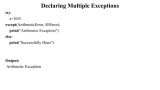 Declaring Multiple Exceptions
try:
a=10/0
except(ArithmeticError, IOError):
print("Arithmetic Exception")
else:
print("Successfully Done")
Output:
Arithmetic Exception
 