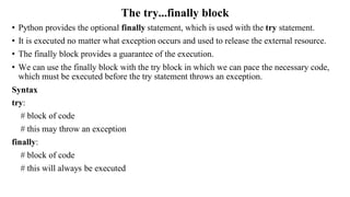 The try...finally block
• Python provides the optional finally statement, which is used with the try statement.
• It is executed no matter what exception occurs and used to release the external resource.
• The finally block provides a guarantee of the execution.
• We can use the finally block with the try block in which we can pace the necessary code,
which must be executed before the try statement throws an exception.
Syntax
try:
# block of code
# this may throw an exception
finally:
# block of code
# this will always be executed
 