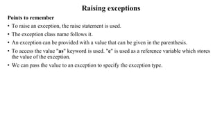 Raising exceptions
Points to remember
• To raise an exception, the raise statement is used.
• The exception class name follows it.
• An exception can be provided with a value that can be given in the parenthesis.
• To access the value "as" keyword is used. "e" is used as a reference variable which stores
the value of the exception.
• We can pass the value to an exception to specify the exception type.
 