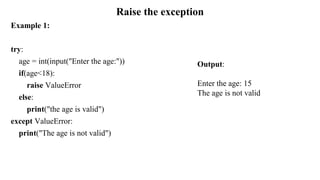 Raise the exception
Example 1:
try:
age = int(input("Enter the age:"))
if(age<18):
raise ValueError
else:
print("the age is valid")
except ValueError:
print("The age is not valid")
Output:
Enter the age: 15
The age is not valid
 