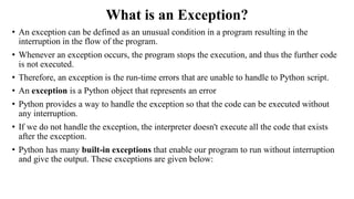 What is an Exception?
• An exception can be defined as an unusual condition in a program resulting in the
interruption in the flow of the program.
• Whenever an exception occurs, the program stops the execution, and thus the further code
is not executed.
• Therefore, an exception is the run-time errors that are unable to handle to Python script.
• An exception is a Python object that represents an error
• Python provides a way to handle the exception so that the code can be executed without
any interruption.
• If we do not handle the exception, the interpreter doesn't execute all the code that exists
after the exception.
• Python has many built-in exceptions that enable our program to run without interruption
and give the output. These exceptions are given below:
 