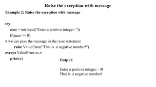 Raise the exception with message
Example 2: Raise the exception with message
try:
num = int(input("Enter a positive integer: "))
if(num <= 0):
# we can pass the message in the raise statement
raise ValueError("That is a negative number!")
except ValueError as e:
print(e) Output:
Enter a positive integer: -10
That is a negative number!
 