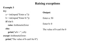 Raising exceptions
Example 3
try:
a = int(input("Enter a:"))
b = int(input("Enter b:"))
if b is 0:
raise ArithmeticError
else:
print("a/b = ", a/b)
except ArithmeticError:
print("The value of b can't be 0")
Output:
Enter a: 50
Enter b: 0
The value of b can't be 0
 