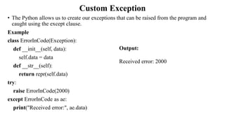 Custom Exception
• The Python allows us to create our exceptions that can be raised from the program and
caught using the except clause.
Example
class ErrorInCode(Exception):
def __init__(self, data):
self.data = data
def __str__(self):
return repr(self.data)
try:
raise ErrorInCode(2000)
except ErrorInCode as ae:
print("Received error:", ae.data)
Output:
Received error: 2000
 