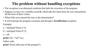 The problem without handling exceptions
• The exception is an abnormal condition that halts the execution of the program.
• Suppose we have two variables a and b, which take the input from the user and perform
the division of these values.
• What if the user entered the zero as the denominator?
• It will interrupt the program execution and through a ZeroDivision exception.
Example:
a = int(input("Enter a:"))
b = int(input("Enter b:"))
c = a/b
print("a/b = %d" %c)
#other code:
print(“Some other part of the program")
 