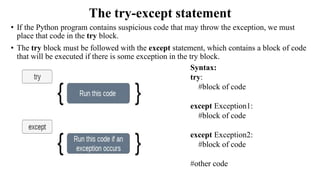 The try-except statement
• If the Python program contains suspicious code that may throw the exception, we must
place that code in the try block.
• The try block must be followed with the except statement, which contains a block of code
that will be executed if there is some exception in the try block.
Syntax:
try:
#block of code
except Exception1:
#block of code
except Exception2:
#block of code
#other code
 