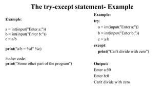 The try-except statement- Example
Example:
try:
a = int(input("Enter a:"))
b = int(input("Enter b:"))
c = a/b
except:
print("Can't divide with zero")
Output:
Enter a:50
Enter b:0
Can't divide with zero
Example:
a = int(input("Enter a:"))
b = int(input("Enter b:"))
c = a/b
print("a/b = %d" %c)
#other code:
print(“Some other part of the program")
 