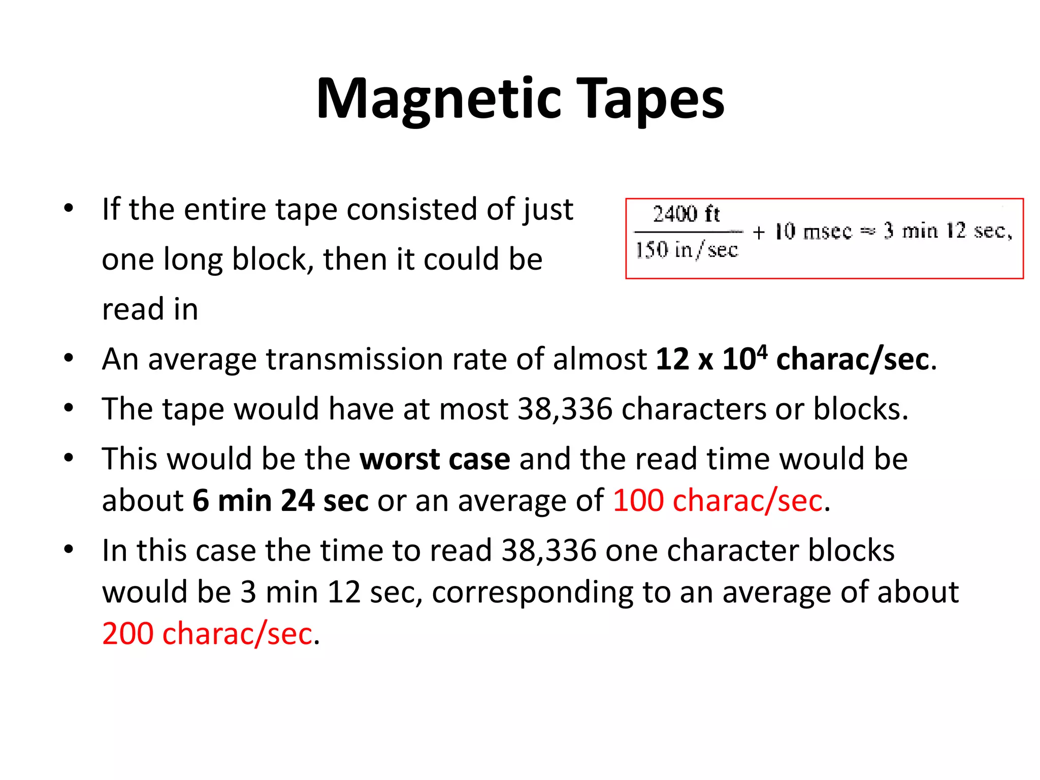 Magnetic Tapes
• If the entire tape consisted of just
one long block, then it could be
read in
• An average transmission rate of almost 12 x 104 charac/sec.
• The tape would have at most 38,336 characters or blocks.
• This would be the worst case and the read time would be
about 6 min 24 sec or an average of 100 charac/sec.
• In this case the time to read 38,336 one character blocks
would be 3 min 12 sec, corresponding to an average of about
200 charac/sec.
 