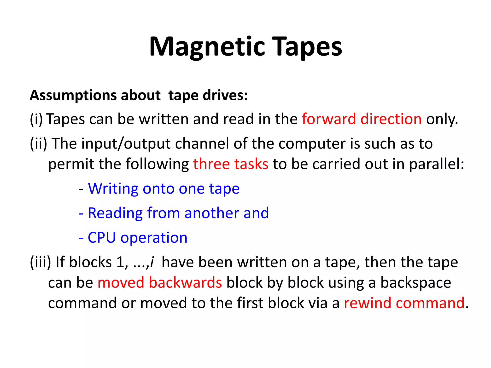 Magnetic Tapes
Assumptions about tape drives:
(i) Tapes can be written and read in the forward direction only.
(ii) The input/output channel of the computer is such as to
permit the following three tasks to be carried out in parallel:
- Writing onto one tape
- Reading from another and
- CPU operation
(iii) If blocks 1, ...,i have been written on a tape, then the tape
can be moved backwards block by block using a backspace
command or moved to the first block via a rewind command.
 