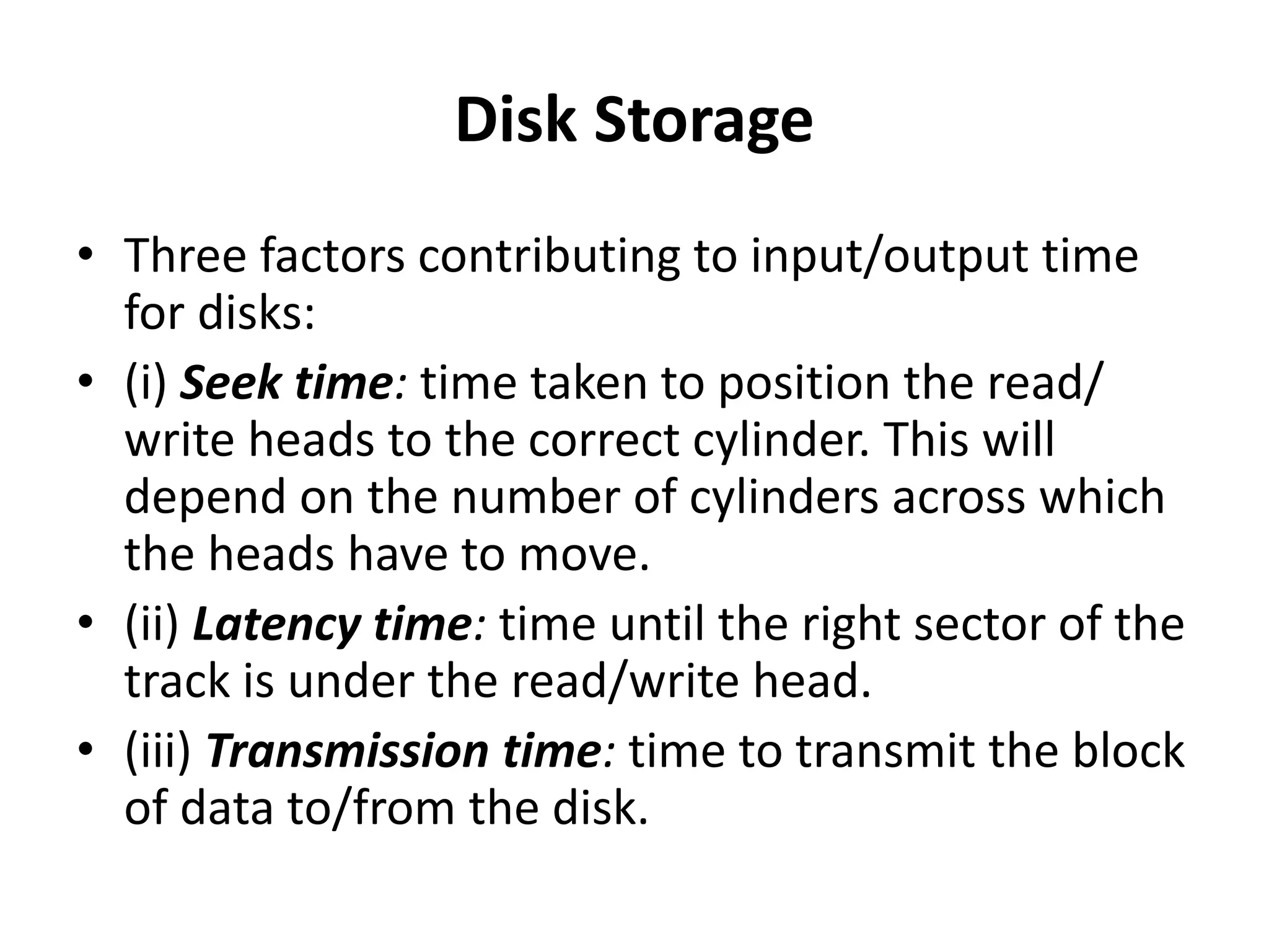 Disk Storage
• Three factors contributing to input/output time
for disks:
• (i) Seek time: time taken to position the read/
write heads to the correct cylinder. This will
depend on the number of cylinders across which
the heads have to move.
• (ii) Latency time: time until the right sector of the
track is under the read/write head.
• (iii) Transmission time: time to transmit the block
of data to/from the disk.
 