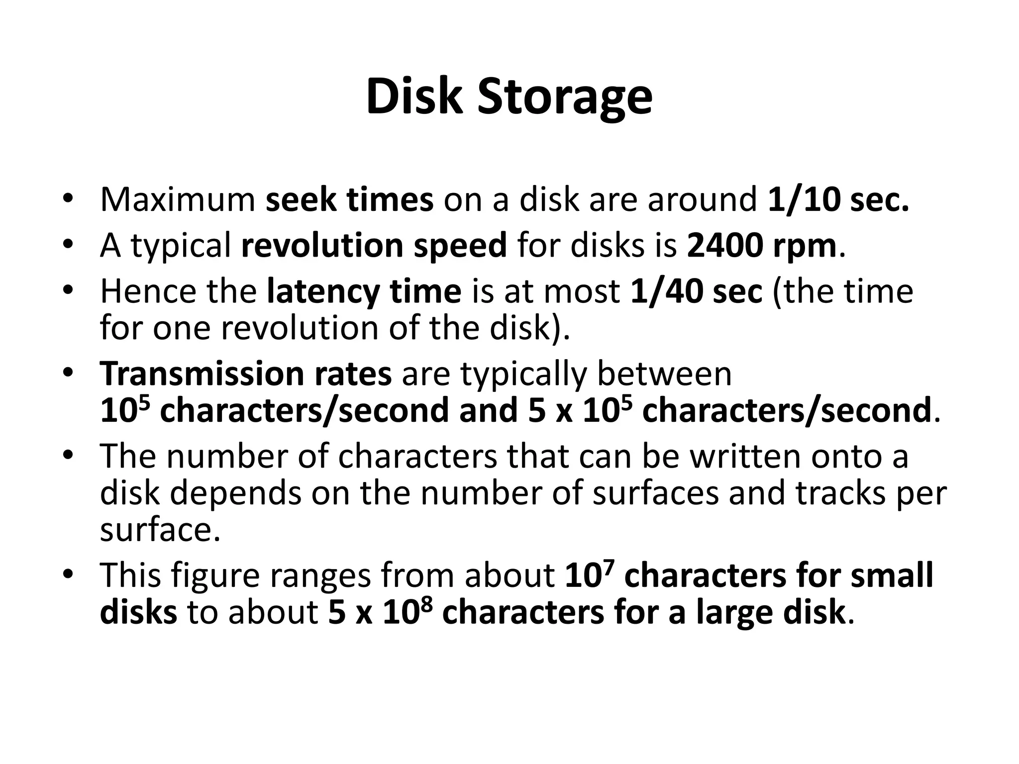 Disk Storage
• Maximum seek times on a disk are around 1/10 sec.
• A typical revolution speed for disks is 2400 rpm.
• Hence the latency time is at most 1/40 sec (the time
for one revolution of the disk).
• Transmission rates are typically between
105 characters/second and 5 x 105 characters/second.
• The number of characters that can be written onto a
disk depends on the number of surfaces and tracks per
surface.
• This figure ranges from about 107 characters for small
disks to about 5 x 108 characters for a large disk.
 