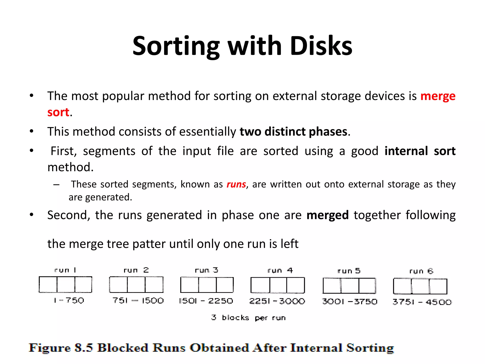 Sorting with Disks
• The most popular method for sorting on external storage devices is merge
sort.
• This method consists of essentially two distinct phases.
• First, segments of the input file are sorted using a good internal sort
method.
– These sorted segments, known as runs, are written out onto external storage as they
are generated.
• Second, the runs generated in phase one are merged together following
the merge tree patter until only one run is left
 