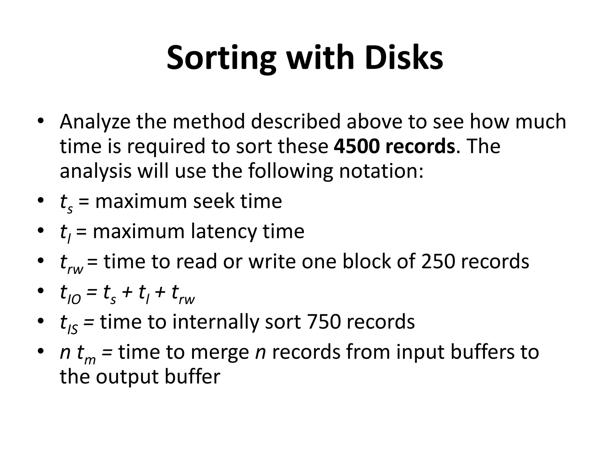 Sorting with Disks
• Analyze the method described above to see how much
time is required to sort these 4500 records. The
analysis will use the following notation:
• ts = maximum seek time
• tl = maximum latency time
• trw = time to read or write one block of 250 records
• tIO = ts + tl + trw
• tIS = time to internally sort 750 records
• n tm = time to merge n records from input buffers to
the output buffer
 