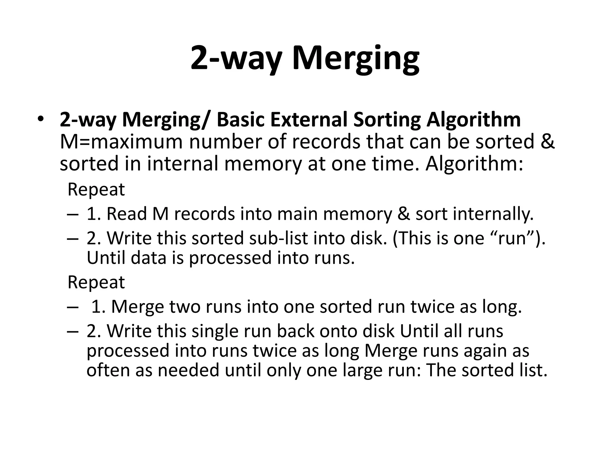2-way Merging
• 2-way Merging/ Basic External Sorting Algorithm
M=maximum number of records that can be sorted &
sorted in internal memory at one time. Algorithm:
Repeat
– 1. Read M records into main memory & sort internally.
– 2. Write this sorted sub-list into disk. (This is one “run”).
Until data is processed into runs.
Repeat
– 1. Merge two runs into one sorted run twice as long.
– 2. Write this single run back onto disk Until all runs
processed into runs twice as long Merge runs again as
often as needed until only one large run: The sorted list.
 