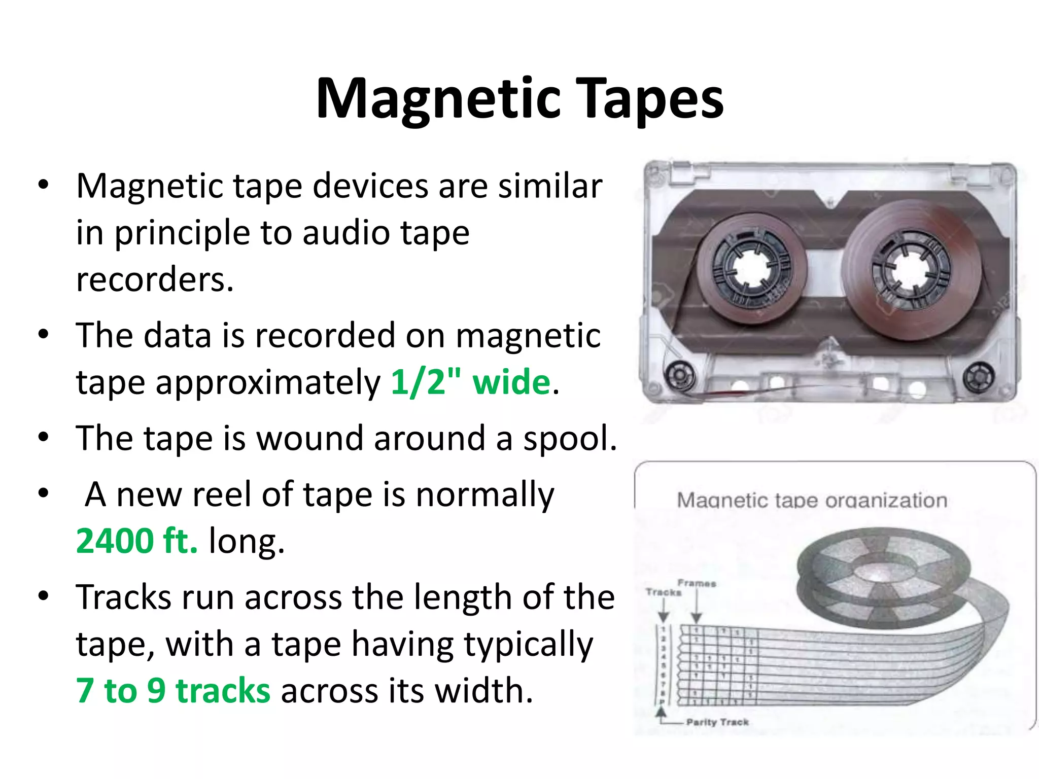 Magnetic Tapes
• Magnetic tape devices are similar
in principle to audio tape
recorders.
• The data is recorded on magnetic
tape approximately 1/2" wide.
• The tape is wound around a spool.
• A new reel of tape is normally
2400 ft. long.
• Tracks run across the length of the
tape, with a tape having typically
7 to 9 tracks across its width.
 