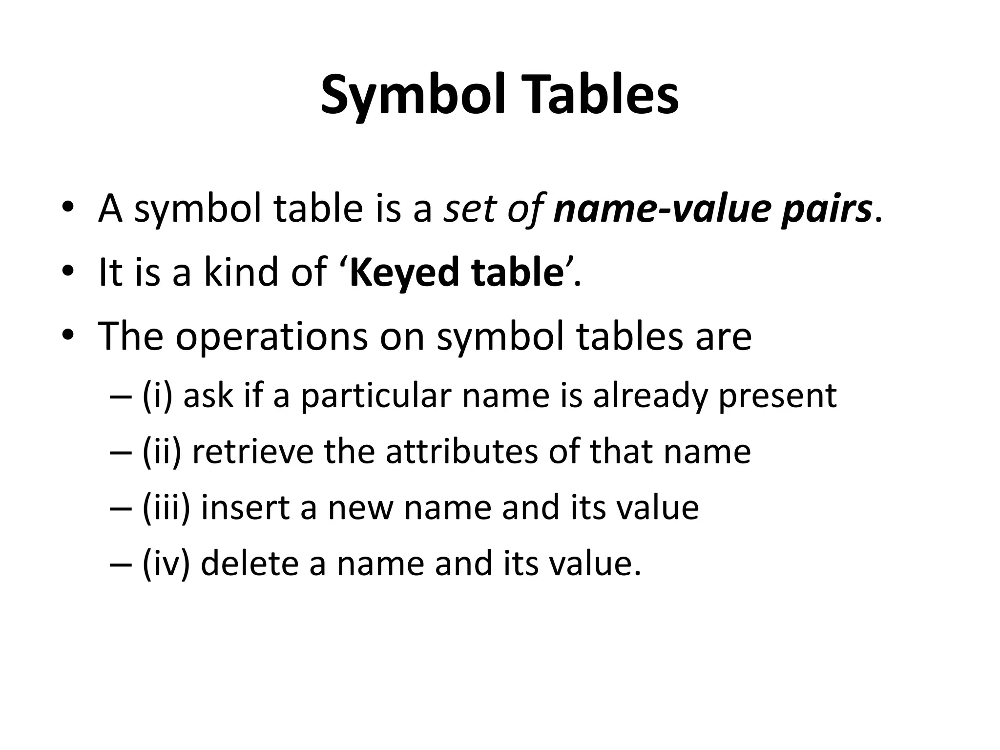 Symbol Tables
• A symbol table is a set of name-value pairs.
• It is a kind of ‘Keyed table’.
• The operations on symbol tables are
– (i) ask if a particular name is already present
– (ii) retrieve the attributes of that name
– (iii) insert a new name and its value
– (iv) delete a name and its value.
 