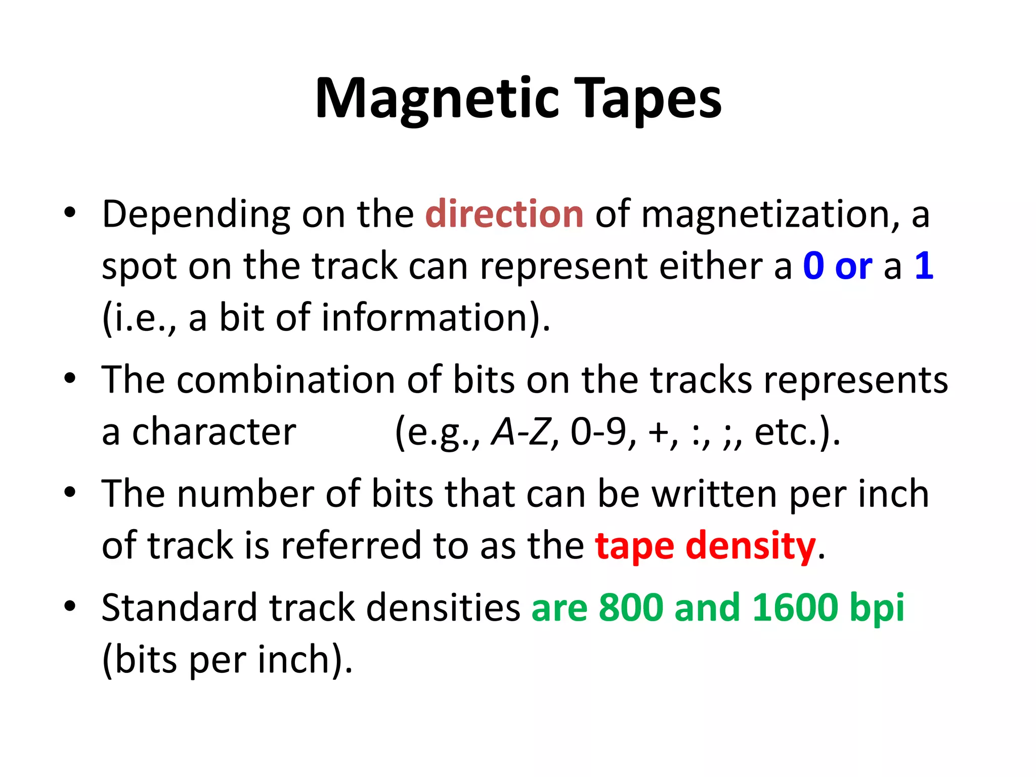 Magnetic Tapes
• Depending on the direction of magnetization, a
spot on the track can represent either a 0 or a 1
(i.e., a bit of information).
• The combination of bits on the tracks represents
a character (e.g., A-Z, 0-9, +, :, ;, etc.).
• The number of bits that can be written per inch
of track is referred to as the tape density.
• Standard track densities are 800 and 1600 bpi
(bits per inch).
 