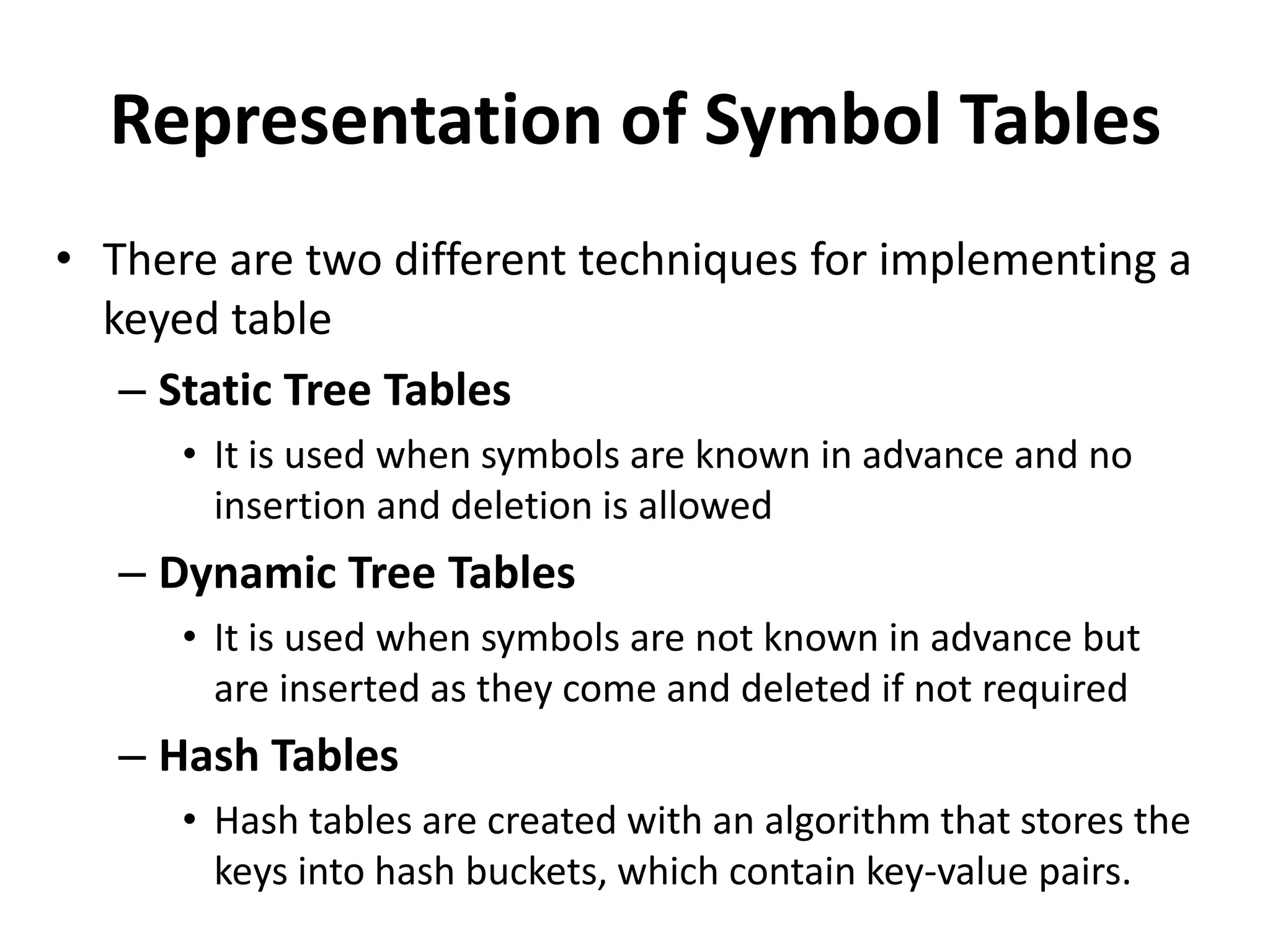 Representation of Symbol Tables
• There are two different techniques for implementing a
keyed table
– Static Tree Tables
• It is used when symbols are known in advance and no
insertion and deletion is allowed
– Dynamic Tree Tables
• It is used when symbols are not known in advance but
are inserted as they come and deleted if not required
– Hash Tables
• Hash tables are created with an algorithm that stores the
keys into hash buckets, which contain key-value pairs.
 