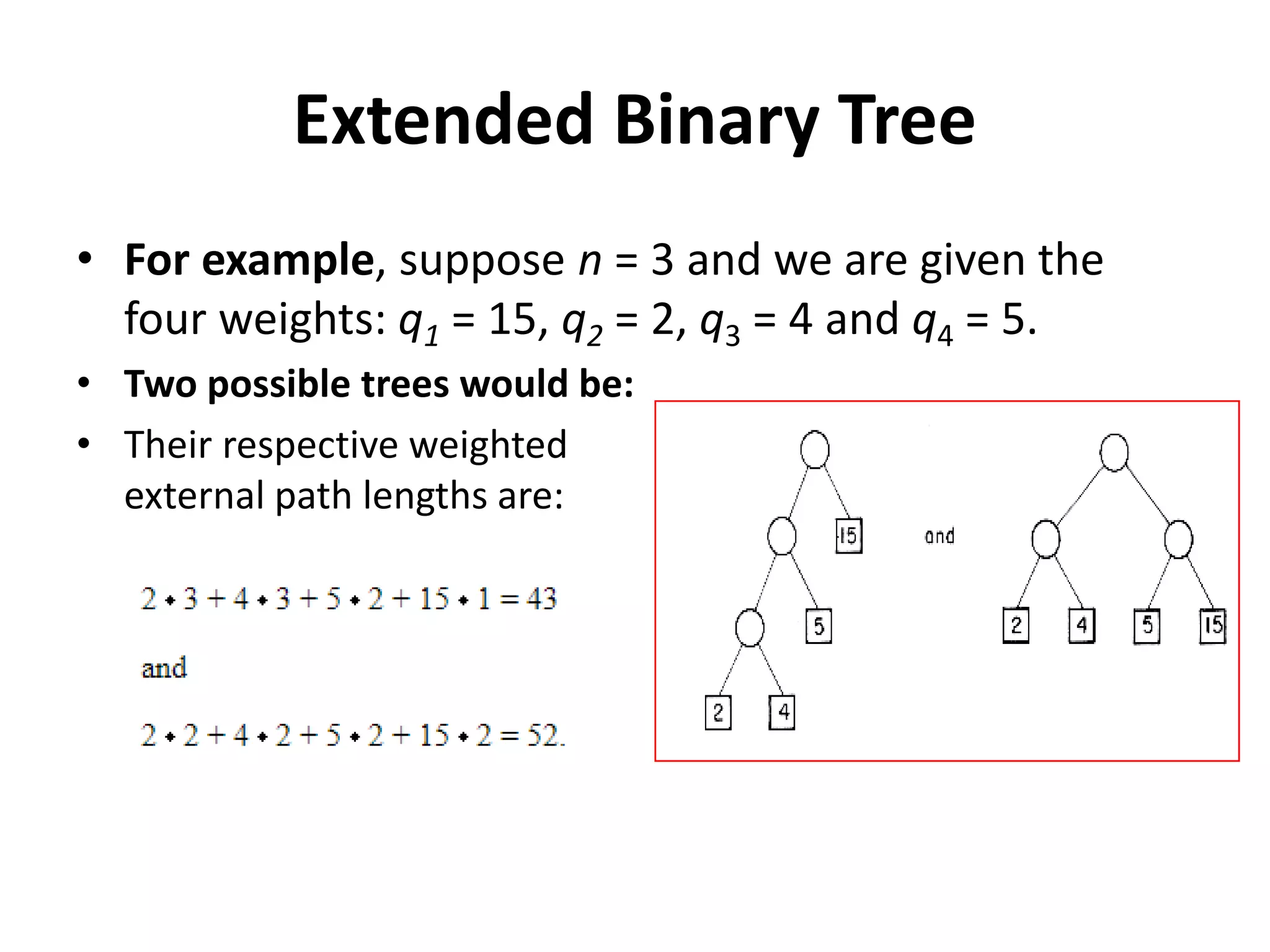 Extended Binary Tree
• For example, suppose n = 3 and we are given the
four weights: q1 = 15, q2 = 2, q3 = 4 and q4 = 5.
• Two possible trees would be:
• Their respective weighted
external path lengths are:
 