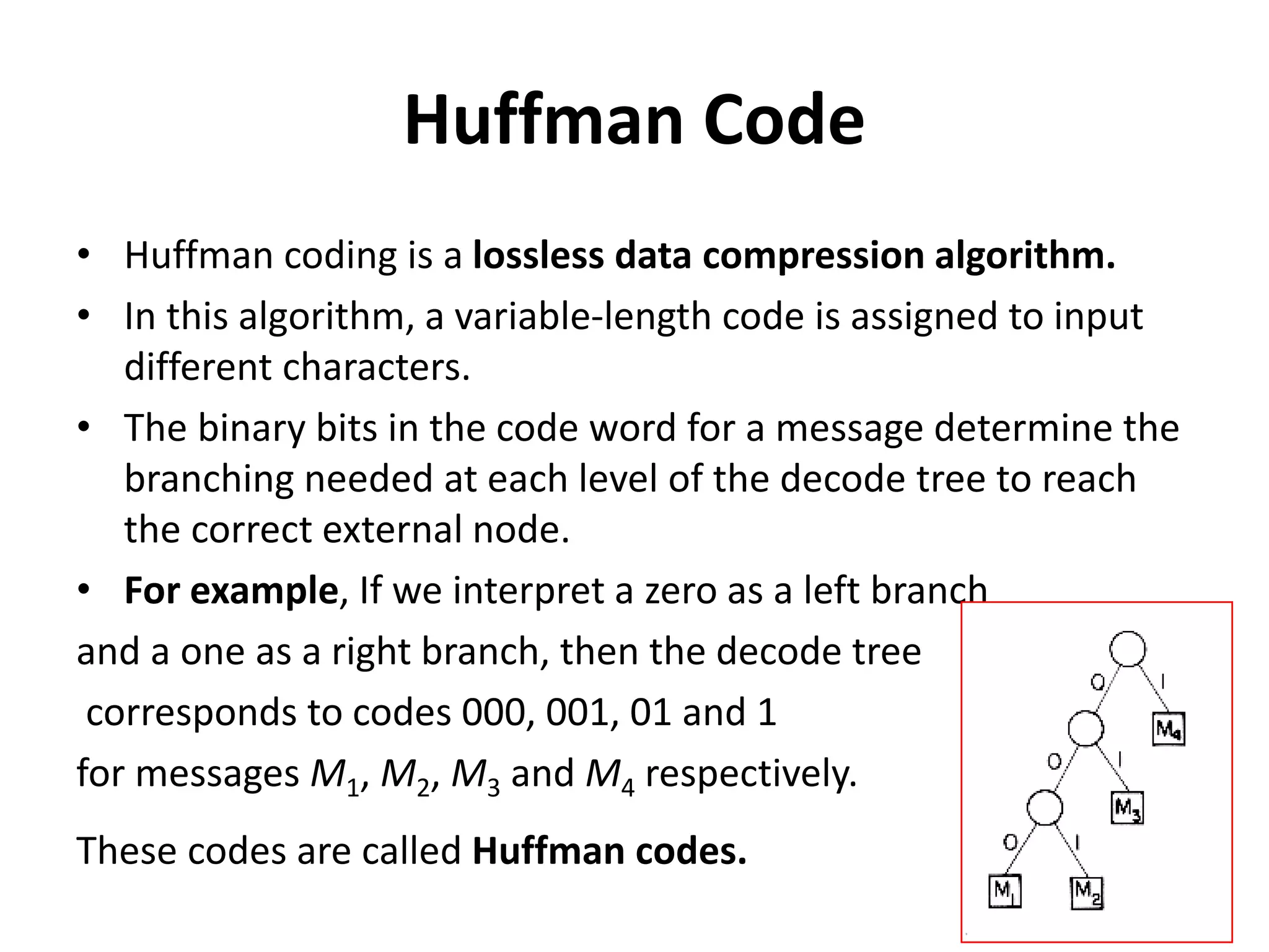 Huffman Code
• Huffman coding is a lossless data compression algorithm.
• In this algorithm, a variable-length code is assigned to input
different characters.
• The binary bits in the code word for a message determine the
branching needed at each level of the decode tree to reach
the correct external node.
• For example, If we interpret a zero as a left branch
and a one as a right branch, then the decode tree
corresponds to codes 000, 001, 01 and 1
for messages M1, M2, M3 and M4 respectively.
These codes are called Huffman codes.
 
