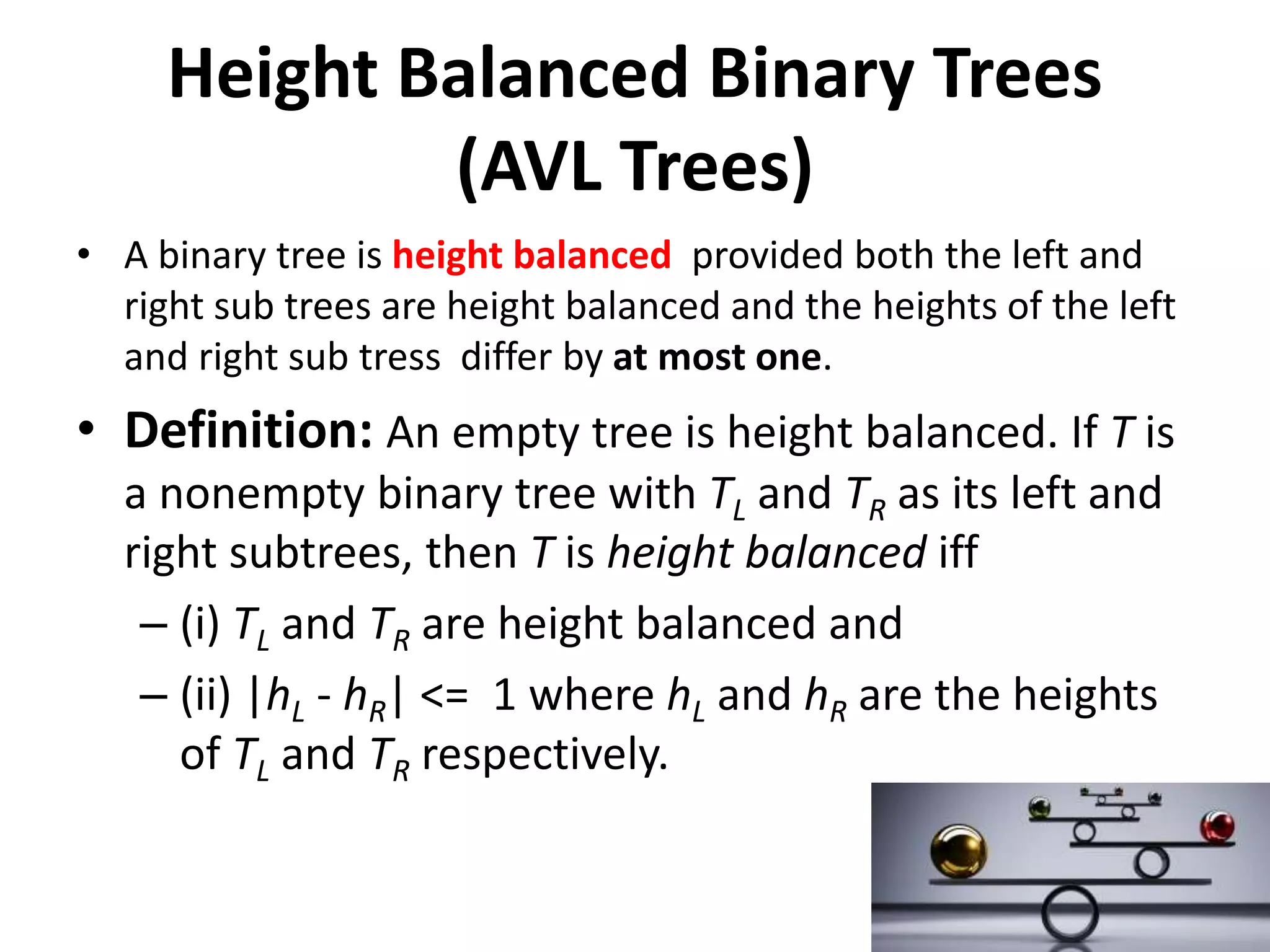 Height Balanced Binary Trees
(AVL Trees)
• A binary tree is height balanced provided both the left and
right sub trees are height balanced and the heights of the left
and right sub tress differ by at most one.
• Definition: An empty tree is height balanced. If T is
a nonempty binary tree with TL and TR as its left and
right subtrees, then T is height balanced iff
– (i) TL and TR are height balanced and
– (ii) |hL - hR| <= 1 where hL and hR are the heights
of TL and TR respectively.
 